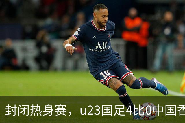 封闭热身赛，u23国足4比0中国香港，亚运会奖牌目标真有戏